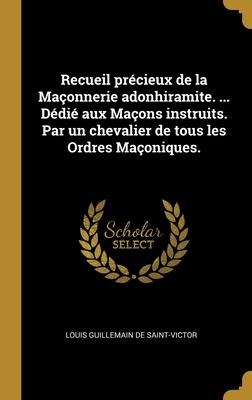 Recueil précieux de la Maçonnerie adonhiramite. ... Dédié aux Maçons instruits. Par un chevalier de tous les Ordres Maçoniques. - Louis Guillemain De Saint-Victor