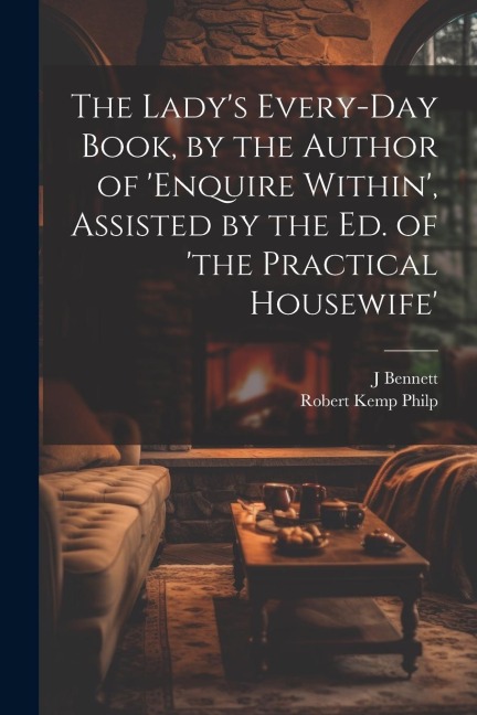 The Lady's Every-Day Book, by the Author of 'enquire Within', Assisted by the Ed. of 'the Practical Housewife' - Robert Kemp Philp, J. Bennett