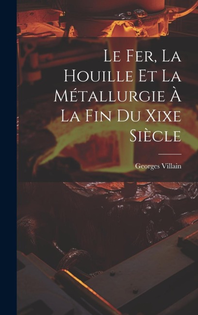 Le Fer, La Houille Et La Métallurgie À La Fin Du Xixe Siècle - Georges Villain