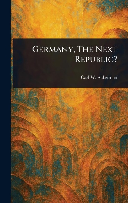 Germany, The Next Republic? - Carl W (Carl William) Ackerman