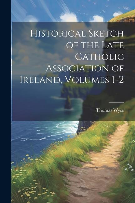 Historical Sketch of the Late Catholic Association of Ireland, Volumes 1-2 - Thomas Wyse