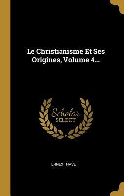 Le Christianisme Et Ses Origines, Volume 4... - Ernest Havet