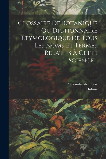 Glossaire De Botanique Ou Dictionnaire Étymologique De Tous Les Noms Et Termes Relatifs À Cette Science... - Alexandre de Théis, Dufour