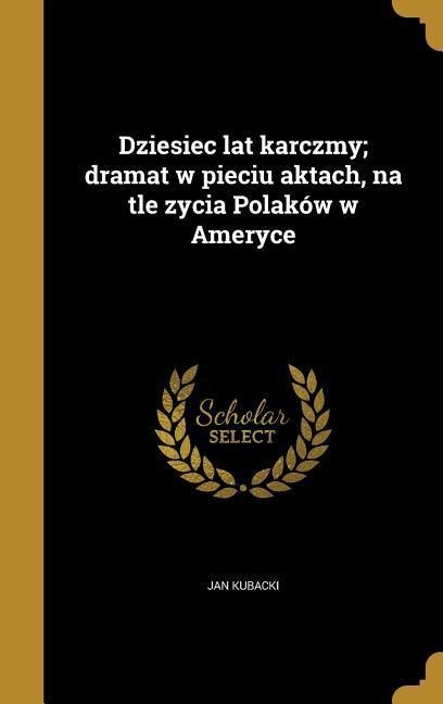 Dziesiec lat karczmy; dramat w pieciu aktach, na tle zycia Polaków w Ameryce - Jan Kubacki
