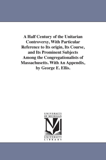 A Half Century of the Unitarian Controversy, With Particular Reference to Its origin, Its Course, and Its Prominent Subjects Among the Congregationali - George Edward Ellis