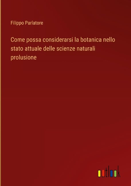 Come possa considerarsi la botanica nello stato attuale delle scienze naturali prolusione - Filippo Parlatore