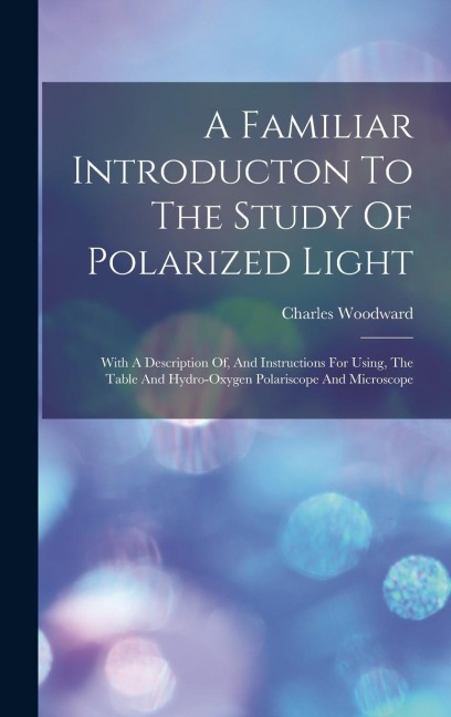 A Familiar Introducton To The Study Of Polarized Light: With A Description Of, And Instructions For Using, The Table And Hydro-oxygen Polariscope And - Charles Woodward