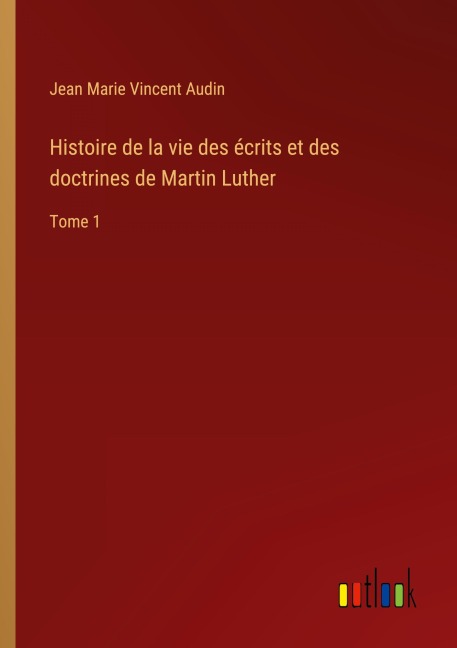 Histoire de la vie des écrits et des doctrines de Martin Luther - Jean Marie Vincent Audin