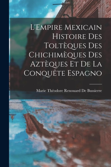 L'Empire Mexicain Histoire Des Toltèques Des Chichimèques Des Aztèques Et De La Conquête Espagno - Marie Théodore Renouard De Bussierre