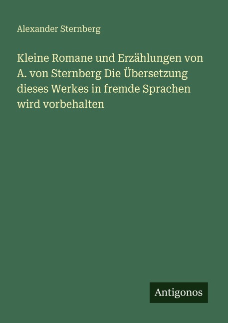 Kleine Romane und Erzählungen von A. von Sternberg Die Übersetzung dieses Werkes in fremde Sprachen wird vorbehalten - Alexander Sternberg