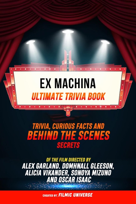 Ex Machina - Ultimate Trivia Book: Trivia, Curious Facts And Behind The Scenes Secrets Of The Film Directed By Alex Garland. Domhnall Gleeson, Alicia Vikander, Sonoya Mizuno, And Oscar Isaac - Filmic Universe, Filmic Universe