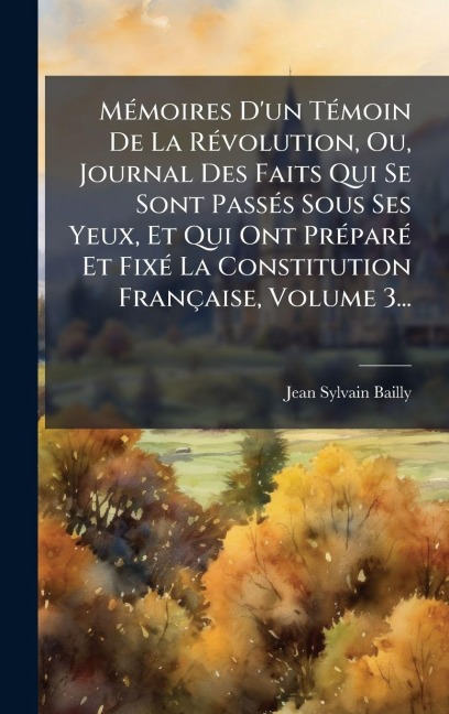 MÃ(c)moires D'un TÃ(c)moin De La RÃ(c)volution, Ou, Journal Des Faits Qui Se Sont PassÃ(c)s Sous Ses Yeux, Et Qui Ont PrÃ(c)parÃ(c) Et FixÃ(c) La Constitution Française, Volume 3... - Jean-Sylvain Bailly
