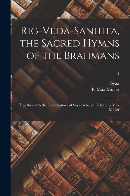 Rig-Veda-Sanhita, the sacred hymns of the Brahmans; together with the commentary of Sayanacharya. Edited by Max Müller; 1 - 