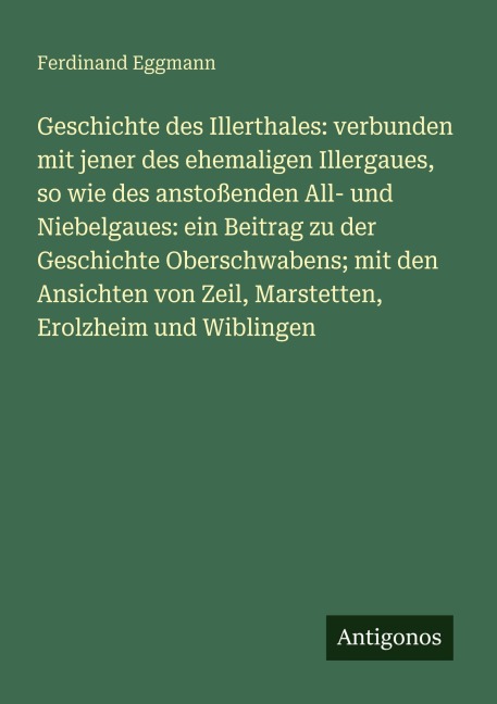 Geschichte des Illerthales: verbunden mit jener des ehemaligen Illergaues, so wie des anstoßenden All- und Niebelgaues: ein Beitrag zu der Geschichte Oberschwabens; mit den Ansichten von Zeil, Marstetten, Erolzheim und Wiblingen - Ferdinand Eggmann