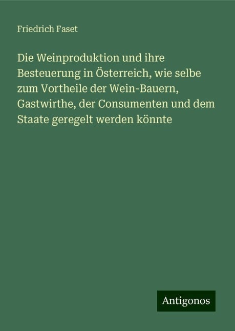 Die Weinproduktion und ihre Besteuerung in Österreich, wie selbe zum Vortheile der Wein-Bauern, Gastwirthe, der Consumenten und dem Staate geregelt werden könnte - Friedrich Faset