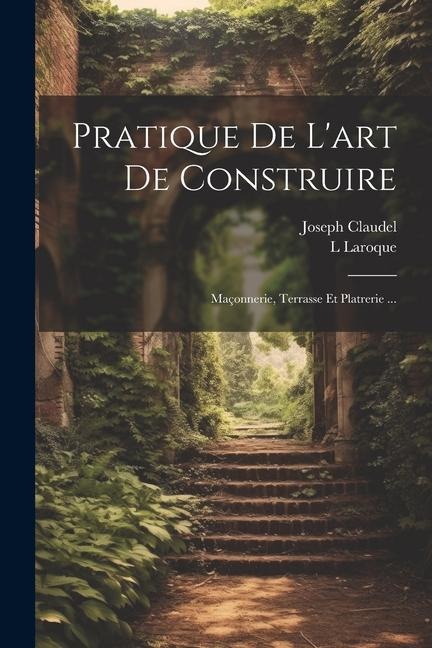 Pratique De L'art De Construire: Maçonnerie, Terrasse Et Platrerie ... - Joseph Claudel, L. Laroque