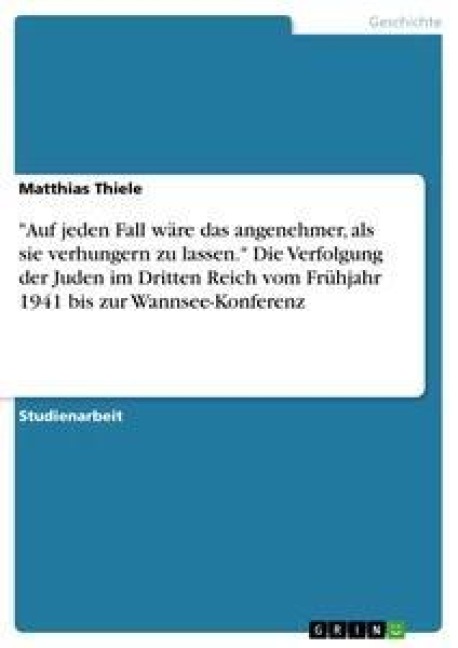 "Auf jeden Fall wäre das angenehmer, als sie verhungern zu lassen." Die Verfolgung der Juden im Dritten Reich vom Frühjahr 1941 bis zur Wannsee-Konferenz - Matthias Thiele