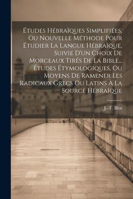 Études Hébraïques Simplifiées, Ou Nouvelle Méthode Pour Étudier La Langue Hébraïque, Suivie D'un Choix De Morceaux Tirés De La Bible... Études Étymologiques, Ou Moyens De Ramener Les Radicaux Grecs Ou Latins À La Source Hébraïque - J. -T. Blot