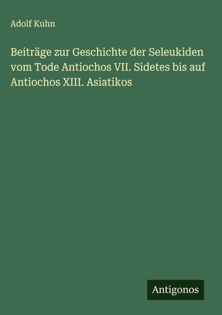 Beiträge zur Geschichte der Seleukiden vom Tode Antiochos VII. Sidetes bis auf Antiochos XIII. Asiatikos - Adolf Kuhn