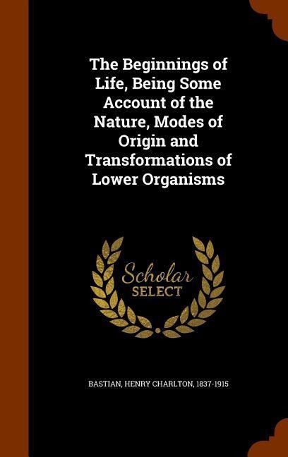 The Beginnings of Life, Being Some Account of the Nature, Modes of Origin and Transformations of Lower Organisms - Henry Charlton Bastian