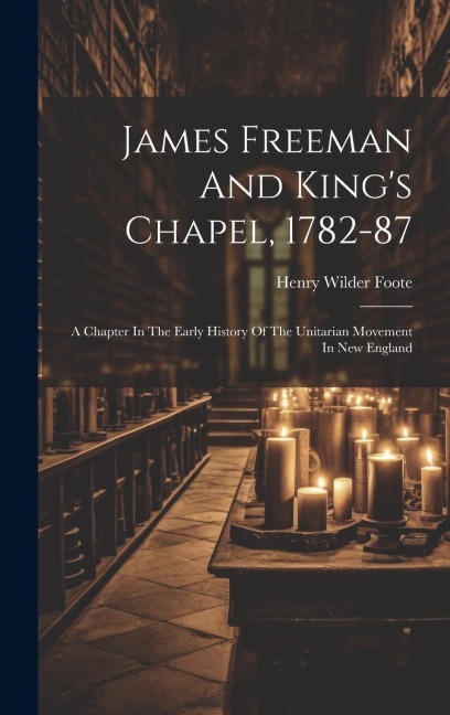 James Freeman And King's Chapel, 1782-87: A Chapter In The Early History Of The Unitarian Movement In New England - Henry Wilder Foote