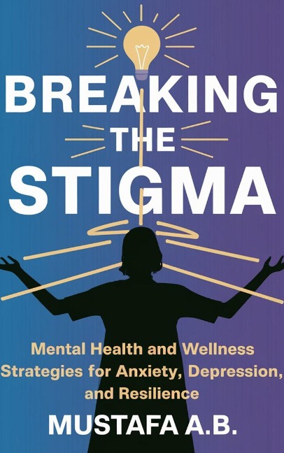 Breaking the Stigma: Mental Health and Wellness Strategies for Anxiety, Depression, and Resilience - Mustafa A. B