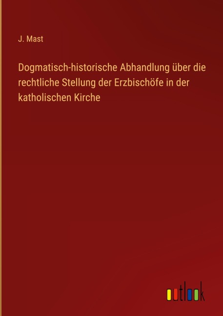 Dogmatisch-historische Abhandlung über die rechtliche Stellung der Erzbischöfe in der katholischen Kirche - J. Mast