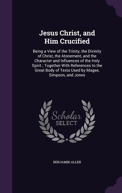 Jesus Christ, and Him Crucified: Being a View of the Trinity, the Divinity of Christ, the Atonement, and the Character and Influences of the Holy Spir - Benjamin Allen