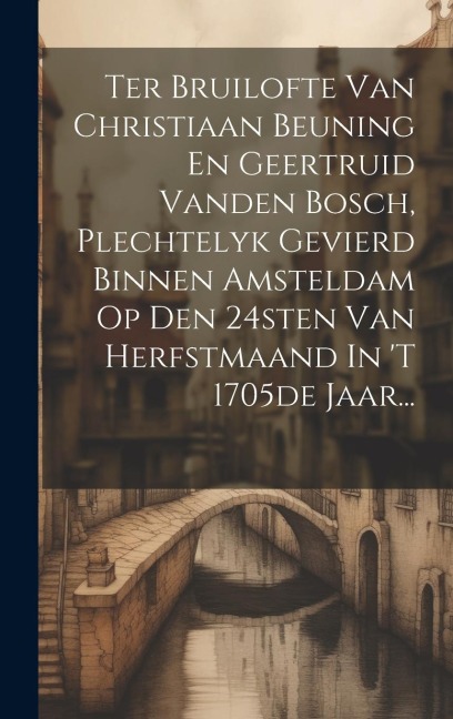 Ter Bruilofte Van Christiaan Beuning En Geertruid Vanden Bosch, Plechtelyk Gevierd Binnen Amsteldam Op Den 24sten Van Herfstmaand In 't 1705de Jaar... - Anonymous