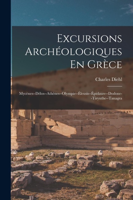 Excursions Archéologiques En Grèce: Mycènes--Délos--Athènes--Olympie--Éleusis--Épidaure--Dodone--Tirynthe--Tanagra - Charles Diehl