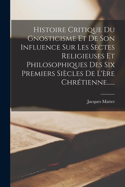 Histoire Critique Du Gnosticisme Et De Son Influence Sur Les Sectes Religieuses Et Philosophiques Des Six Premiers Siècles De L'ère Chrétienne...... - Jacques Matter