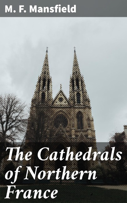 The Cathedrals of Northern France - M. F. Mansfield