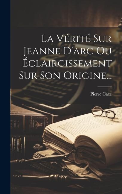 La Vérité Sur Jeanne D'arc Ou Éclaircissement Sur Son Origine... - Pierre Caze