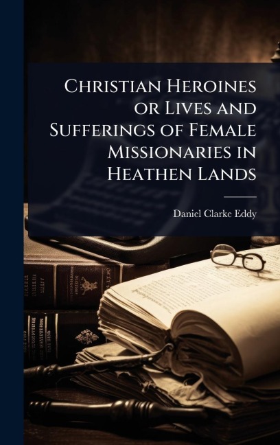 Christian Heroines or Lives and Sufferings of Female Missionaries in Heathen Lands - Daniel Clarke Eddy