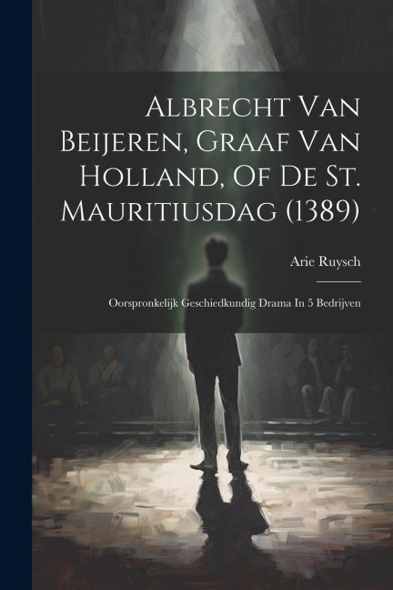 Albrecht Van Beijeren, Graaf Van Holland, Of De St. Mauritiusdag (1389): Oorspronkelijk Geschiedkundig Drama In 5 Bedrijven - Arie Ruysch