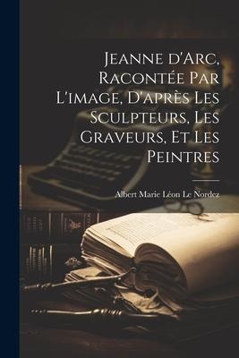 Jeanne d'Arc, racontée par l'image, d'après les sculpteurs, les graveurs, et les peintres - Albert Marie Léon Le Nordez