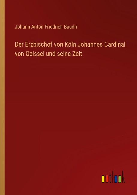 Der Erzbischof von Köln Johannes Cardinal von Geissel und seine Zeit - Johann Anton Friedrich Baudri