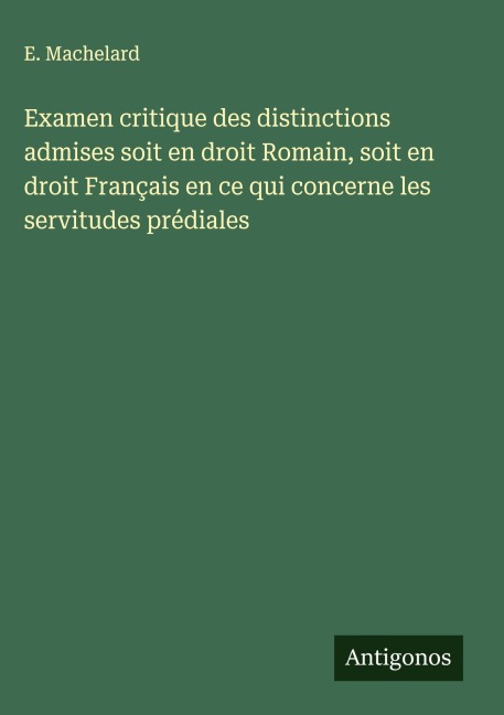 Examen critique des distinctions admises soit en droit Romain, soit en droit Français en ce qui concerne les servitudes prédiales - E. Machelard