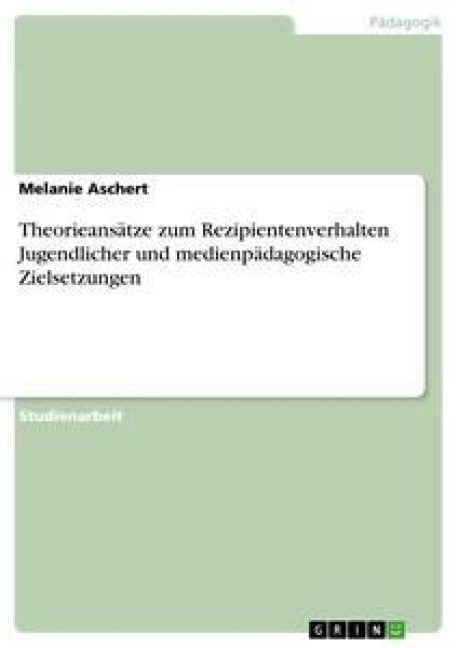 Theorieansätze zum Rezipientenverhalten Jugendlicher und medienpädagogische Zielsetzungen - Melanie Aschert
