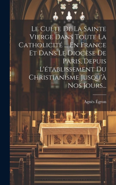 Le Culte De La Sainte Vierge Dans Toute La Catholicité ... En France Et Dans Le Diocèse De Paris, Depuis L'établissement Du Christianisme Jusqu'à Nos - Agnès Égron
