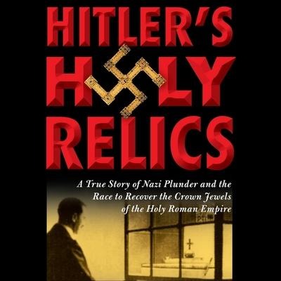 Hitler's Holy Relics: A True Story of Nazi Plunder and the Race to Recover the Crown Jewels of the Holy Roman Empire - Sidney D. Kirkpatrick