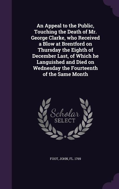 An Appeal to the Public, Touching the Death of Mr. George Clarke, who Received a Blow at Brentford on Thursday the Eighth of December Last, of Which he Languished and Died on Wednesday the Fourteenth of the Same Month - 