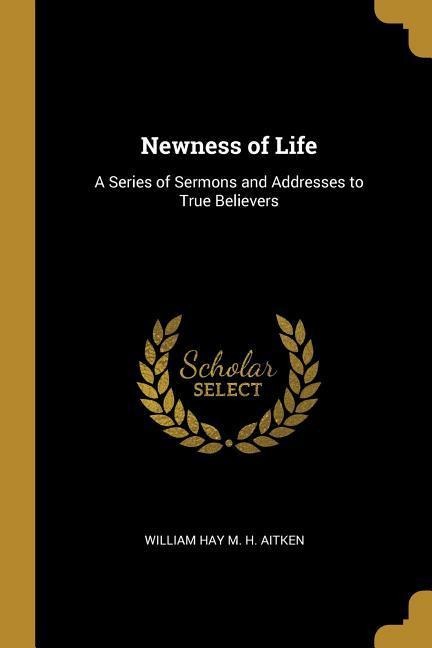 Newness of Life: A Series of Sermons and Addresses to True Believers - William Hay M. H. Aitken