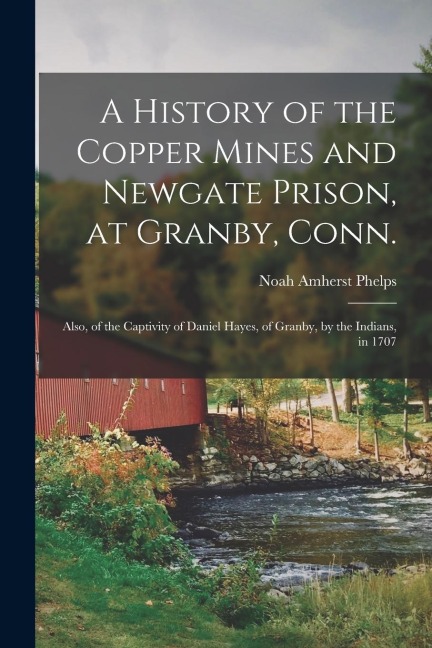 A History of the Copper Mines and Newgate Prison, at Granby, Conn.: Also, of the Captivity of Daniel Hayes, of Granby, by the Indians, in 1707 - Noah Amherst Phelps
