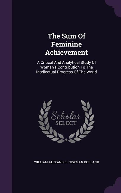 The Sum Of Feminine Achievement: A Critical And Analytical Study Of Woman's Contribution To The Intellectual Progress Of The World - 