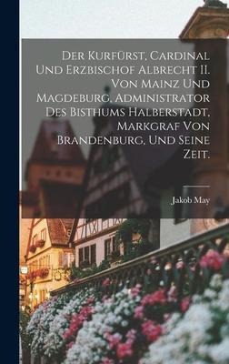 Der Kurfürst, Cardinal und Erzbischof Albrecht II. von Mainz und Magdeburg, Administrator des Bisthums Halberstadt, Markgraf von Brandenburg, und seine Zeit. - Jakob May