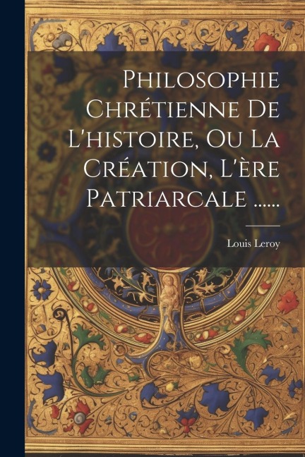 Philosophie Chrétienne De L'histoire, Ou La Création, L'ère Patriarcale ...... - Louis Leroy