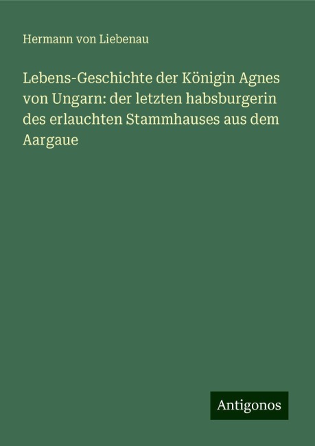 Lebens-Geschichte der Königin Agnes von Ungarn: der letzten habsburgerin des erlauchten Stammhauses aus dem Aargaue - Hermann von Liebenau