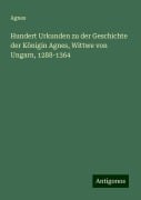 Hundert Urkunden zu der Geschichte der Königin Agnes, Wittwe von Ungarn, 1288-1364 - Agnes