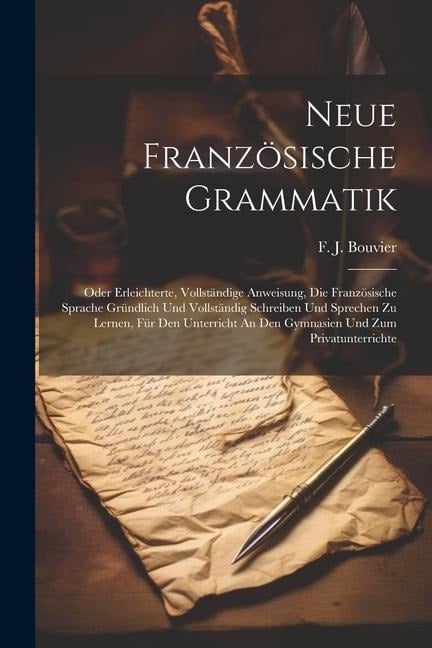 Neue Französische Grammatik: Oder Erleichterte, Vollständige Anweisung, Die Französische Sprache Gründlich Und Vollständig Schreiben Und Sprechen Z - F. J. Bouvier